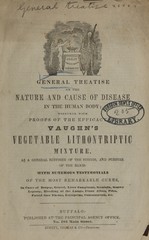 General treatise on the nature and cause of disease in the human body together with proofs of the efficacy of Vaughn's vegetable lithontriptic mixture: as a general restorer of the system, and purifier of the blood : with numerous testimonials of the most remarkable cures, in cases of dropsy, gravel, liver complaint, scrofula, scurvy, leprosy, bleeding at the lungs, finor albus, piles, putrid sore throat, erysipelas, consumption, &c