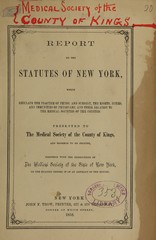 Report on the statutes of New York which regulate the practice of physic and surgery, the rights, duties, and immunities of physicians, and their relation to the medical societies of the counties: presented to the Medical Society of the County of Kings and ordered to be printed, together with the resolutions of the Medical Society of the State of New York, on the reading before it of an abstract of the report