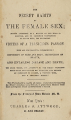 The secret habits of the female sex: letters addressed to a mother on the evils of solitude, and its seductive temptations to young girls, the premature victims of a pernicious passion with all its frightful consequences : deformity of mind and body, destruction of beauty, and entailing disease and death