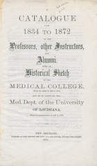 A catalogue from 1834 to 1872 of the professors, other instructors, and alumni: with an historical sketch of the medical college (from its origin in 1834 to 1847), and of its successor, the Med. Dept. of the University of Louisiana (from its establishment in 1847 to 1872)