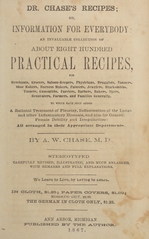 Dr. Chase's recipes, or, Information for everybody: an invaluable collection of about eight hundred practical recipes, for merchants, grocers, saloon-keepers, physicians, druggists, tanners, shoe makers, harness makers, painters, jewelers, blacksmiths, tinners, gunsmiths, farriers, barbers, bakers, dyers, renovaters, farmers, and families generally : to which have been added a rational treatment of pleurisy, inflammation of the lungs, and other inflammatory diseases, and also for general female debility and irregularities : all arranged in their appropriate departments