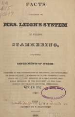 Facts in relation to Mrs. Leigh's system of curing stammering, and other impediments of speech: submitted to the consideration of the public, and particularly of those unfortunate members of it, who unhappily labour under any [illegible], hitherto, in a great degree, incurable obstacles to the enjoyment of the pleasures of conversation and social intercourse