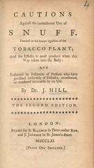 Cautions against the immoderate use of snuff: founded on the known qualities of the tobacco plant : and the effects it must produce when this way taken into the body : and enforced by instances of persons who have perished miserably of diseases, occasioned, or rendered incurable by its use