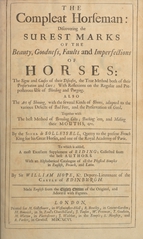 The compleat horseman: discovering the surest marks of the beauty, goodness, faults and imperfections of horses : the signs and causes of their diseases, the true method both of their preservation and cure : with reflections on the regular and preposterous use of bleeding and purging : also the art of shooing, with the several kinds of shooes, adapted to the various defects of bad feet, and the preservation of good : together with the best method of breeding colts; backing 'em, and making their mouths, &c (Volume 1)
