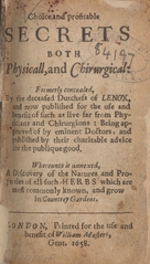 Choice and profitable secrets both physicall, and chirurgical: formerly concealed, by the deceased Dutchess of Lenox, and now published for the use and benefit of such as live far from physicians and chirurgions : being approved of by eminent doctors, and published by their charitable advice for the publique good :  whereunto is annexed, A discovery of the natures and properties of all such herbs which are most commonly known, and grow in countrey gardens