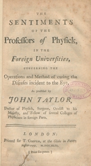 The sentiments of the professors of physick, in the foreign universities: concerning the operations and method of curing the diseases incident to the eye, as practised by John Taylor, doctor of physick, surgeon, oculist to his Majesty, and Fellow of several Colleges of Physicians in foreign parts