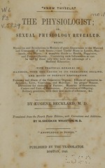The physiologist, or, Sexual physiology revealed: being mysteries and revelations in matters of great importance to the married and unmarried of both sexes, and useful hints to lovers, husbands, and wives : a complete guide to health, happiness, and personal beauty, containing such information as can be had by those only who have the advantage of a medical education : with practical remarks on manhood, with  the causes of its premature decline, and modes of perfect restoration : economy and abuse of the generative organs, effects of excessive indulgence, love, courtship, and marriage, its proper season, directions for choosing a partner, mysteries of generation, causes and cure of barrenness, prevention of offspring, solitary practices, with their best mode of treatment, &c