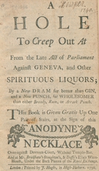 A hole to creep out at from the late Act of Parliament against geneva, and other spirituous liquors: by a new dram far better than gin, and a new punch, far wholesomer than either brandy, rum, or arrack punch ; this book given gratis up one pair of stairs, at the sign of this anodyne necklace over-against Devreux-Court, without Temple-Bar ; and at Mr. Bradshaw's Stoughton's, & Daffy's Elixir Ware-House, under the back piazza of the Royal Exchange
