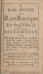 A little book of rare receipts for the cure of several distempers: viz, The King's evil, stone, chollick, black and yellow jaundice, piles, ague, worms, black thrush in children's mouths, breakings out in their infancy, rickets, small-pox, the itch, etc. : set forth for the benefit of all poor Christians