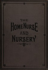 The home nurse and nursery: a practical treatise on the management of the sick-room, its ventilation, temperature, and cleanliness, the care of the patient, observations and administering medicines : with chapters on accidents and emergencies, domestic medicine, complete cookery for the sick room, and special department on the management and care of infants