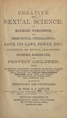 Creative and sexual science, or, Manhood, womanhood, and their mutual interrelations: love, its laws, power etc. : selection, or mutual adaptation, courtship, married life, and perfect children : their generation, endowment, paternity, maternity, bearing, nursing and rearing : together with puberty, boyhood, girlhood, etc., sexual impairments restored, male vigor and female health and beauty perpetuated and augmented, etc., as taught by phrenology and physiology