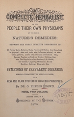 The complete herbalist, or, The people their own physicians, by the use of nature's remedies: showing the great curative properties of all herbs, gums, balsams, barks, flowers, and roots, how they should be prepared, when and under what influences selected, at what time gathered, and for what diseases administered : also separate treatises on food and drinks, clothing, exercise, the regulation of the passions, life, health and disease, longevity, medication, air and sunshine, bathing, sleep, etc. : also symptoms of prevalent diseases, special treatment in special cases, and a new and plain system of hygienic principles