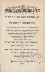 The complete herbalist, or, The people their own physicians by the use of nature's remedies: showing the great curative properties of all herbs, gums, balsams, barks, flowers, and roots : how they should be prepared, when and under what influences selected, at what times gathered, and for what diseases administered ; also, separate treatises on food and drinks, clothing, exercise, the regulation of the passions, life, health, and disease, longevity, medication, air and sunshine, bathing, sleep, etc. : also, symptoms of prevalent diseases, special treatment in special cases, and a new and plain system of hygienic principles