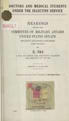 Doctors and medical students under the selective service: hearings before the Committee on Military Affairs, United States Senate, Seventy-seventh Congress, first session, on S. 783 : a bill to amend the Selective Training and Service Act of 1940 : March 18, 19, 20, 1941